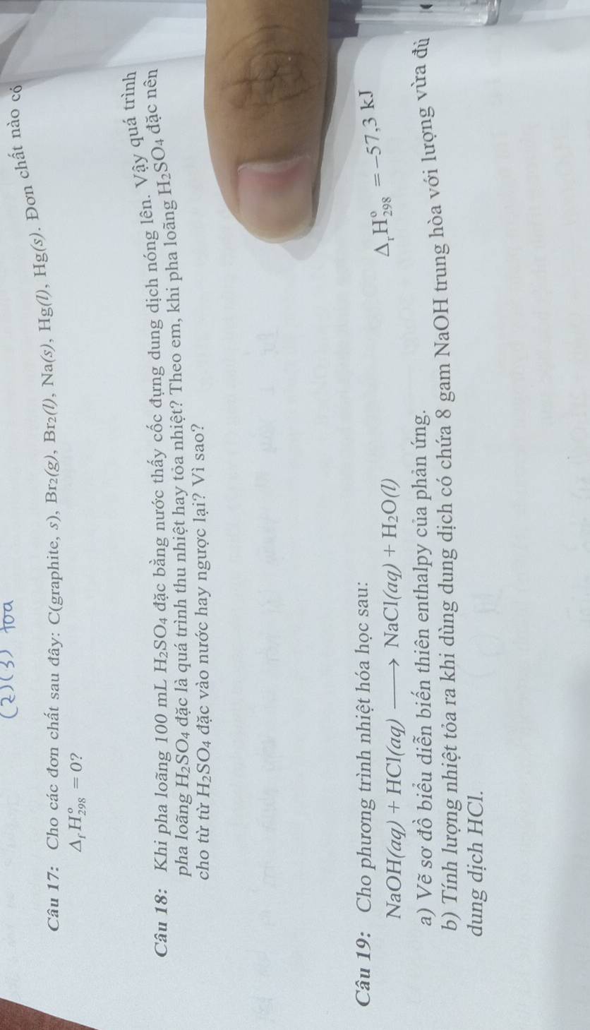 Cho các đơn chất sau đây: C(graphite, s), Br_2(g), Br_2(l), Na(s), Hg(l), Hg(s). Đơn chất nào có
△ _fH_(298)^o=0 ? 
Câu 18: Khi pha loãng 100 mL H_2SO_4 đặc bằng nước thấy cốc đựng dung dịch nóng lên. Vậy quá trình 
pha loãng H_2SO_4 đặc là quá trình thu nhiệt hay toa nhiệt? Theo em, khi pha loãng H_2SO_4 đặc nên 
cho từ từ H_2SO_4 đặc vào nước hay ngược lại? Vì sao? 
Câu 19: Cho phương trình nhiệt hóa học sau:
NaOH(aq)+HCl(aq)to NaCl(aq)+H_2O(l)
△ _rH_(298)°=-57,3kJ
a) Vẽ sơ đồ biểu diễn biến thiên enthalpy của phản ứng. 
b) Tính lượng nhiệt tỏa ra khi dùng dung dịch có chứa 8 gam NaOH trung hòa với lượng vừa đù 
dung dịch HCl.