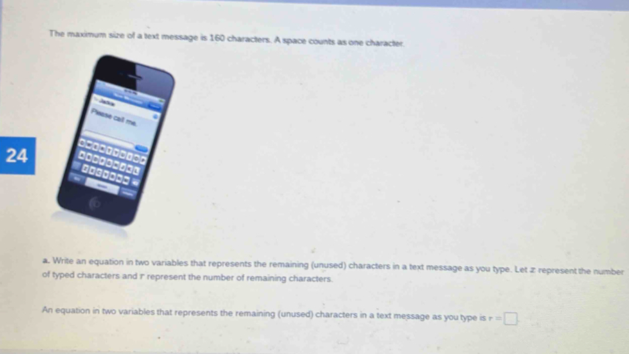 The maximum size of a text message is 160 characters. A space counts as one character. 
Jata 
Piease call me. 
========== 
24 i 
a. Write an equation in two variables that represents the remaining (unused) characters in a text message as you type. Let z represent the number 
of typed characters and 1represent the number of remaining characters. 
An equation in two variables that represents the remaining (unused) characters in a text message as you type is r=□