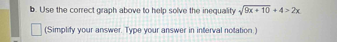 Use the correct graph above to help solve the inequality sqrt(9x+10)+4>2x. 
(Simplify your answer. Type your answer in interval notation.)