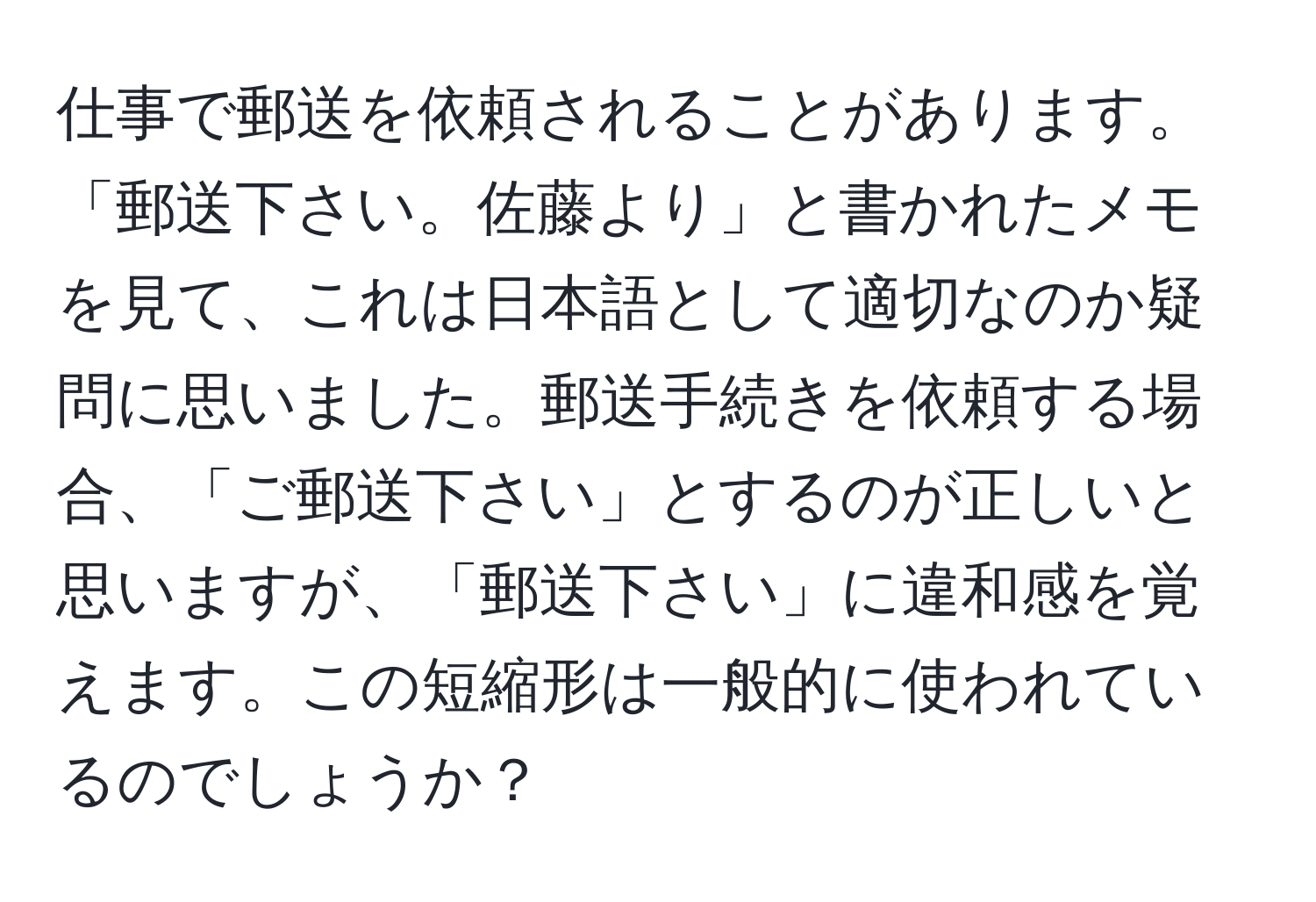 仕事で郵送を依頼されることがあります。「郵送下さい。佐藤より」と書かれたメモを見て、これは日本語として適切なのか疑問に思いました。郵送手続きを依頼する場合、「ご郵送下さい」とするのが正しいと思いますが、「郵送下さい」に違和感を覚えます。この短縮形は一般的に使われているのでしょうか？