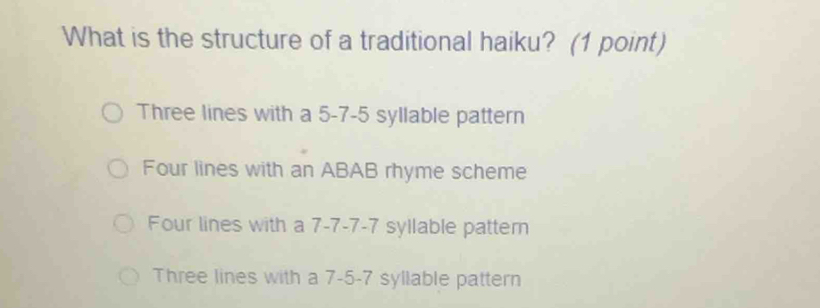 What is the structure of a traditional haiku? (1 point)
Three lines with a 5-7-5 syllable pattern
Four lines with an ABAB rhyme scheme
Four lines with a 7 -7 -7 -7 syllable patter
Three lines with a 7-5-7 syllable pattern