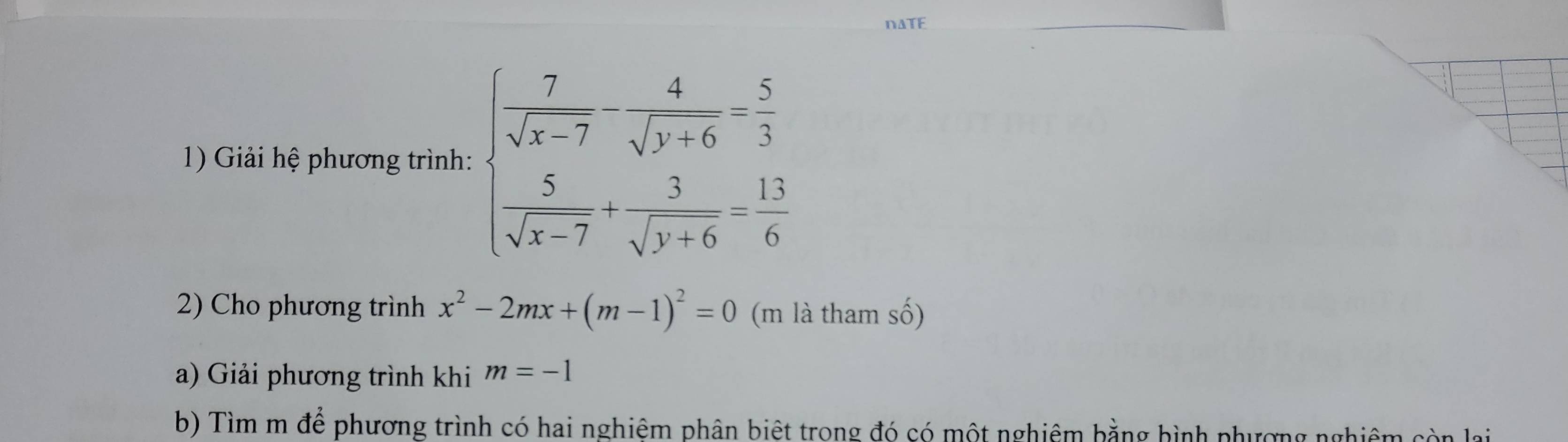 DATE
1) Giải hệ phương trình: beginarrayl  7/sqrt(x-7) - 4/sqrt(y+6) = 5/3   5/sqrt(x-7) + 3/sqrt(y+6) = 13/6 endarray.
2) Cho phương trình x^2-2mx+(m-1)^2=0 (m là tham số)
a) Giải phương trình khi m=-1
b) Tìm m để phương trình có hai nghiêm phân biệt trong đó có một nghiêm bằng bình phương nghiêm ở