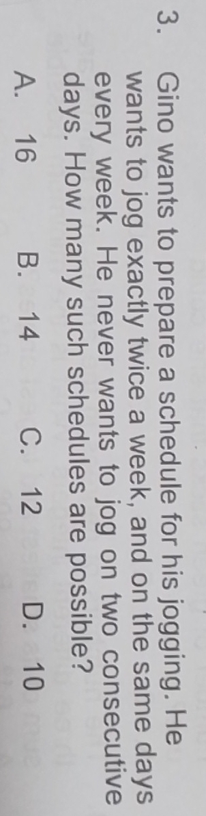 Gino wants to prepare a schedule for his jogging. He
wants to jog exactly twice a week, and on the same days
every week. He never wants to jog on two consecutive
days. How many such schedules are possible?
A. 16 B. 14 C. 12 D. 10