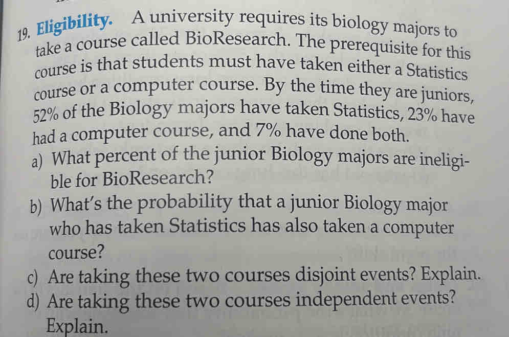 Eligibility. A university requires its biology majors to 
take a course called BioResearch. The prerequisite for this 
course is that students must have taken either a Statistics 
course or a computer course. By the time they are juniors,
52% of the Biology majors have taken Statistics, 23% have 
had a computer course, and 7% have done both. 
a) What percent of the junior Biology majors are ineligi- 
ble for BioResearch? 
b) What’s the probability that a junior Biology major 
who has taken Statistics has also taken a computer 
course? 
c) Are taking these two courses disjoint events? Explain. 
d) Are taking these two courses independent events? 
Explain.