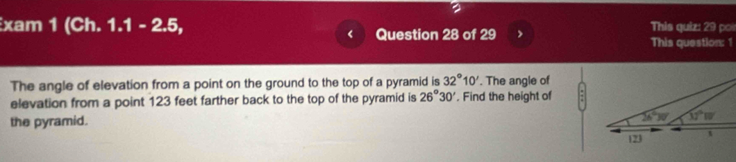 xam 1 (Ch. 1.1 - 2.5, This quiz: 29 poi
< Question 28 of 29 >
This question: 1
The angle of elevation from a point on the ground to the top of a pyramid is 32°10'. The angle of
elevation from a point 123 feet farther back to the top of the pyramid is 26°30' , Find the height of
the pyramid.