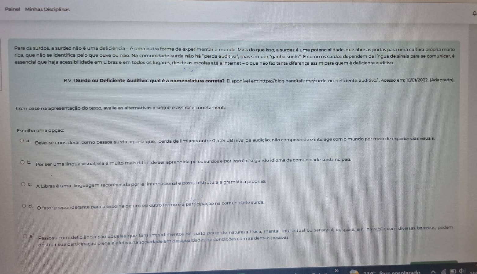 Painel Minhas Disciplinas
Para os surdos, a surdez não é uma deficiência - é uma outra forma de experimentar o mundo. Mais do que isso, a surdez é uma potencialidade, que abre as portas para uma cultura própria muito
rica, que não se identifica pelo que ouve ou não. Na comunidade surda não há "perda auditiva", mas sim um "ganho surdo". E como os surdos dependem da língua de sinais para se comunicar, é
essencial que haja acessibilidade em Libras e em todos os lugares, desde as escolas até a internet - o que não faz tanta diferença assim para quem é deficiente auditivo.
B.V.J.Surdo ou Deficiente Auditivo: qual é a nomenclatura correta?. Disponível em:https://blog.handtalk.me/surdo-ou-deficiente-auditivo/ . Acesso em: 10/01/2022. (Adaptado).
Com base na apresentação do texto, avalie as alternativas a seguir e assinale corretamente.
Escolha uma opção:
a Deve-se considerar como pessoa surda aquela que, perda de limiares entre 0 a 24 dB nível de audição, não compreende e interage com o mundo por meio de experiências visuais.
b. Por ser uma língua visual, ela é muito mais difícil de ser aprendida pelos surdos e por isso é o segundo idioma da comunidade surda no pais.
C. A Libras é uma linguagem reconhecida por lei internacional e possui estrutura e gramática próprias.
d. O fator preponderante para a escolha de um ou outro termo é a participação na comunidade surda.
Pessoas com deficiência são aquelas que têm impedimentos de curto prazo de natureza física, mental, intelectual ou sensorial, os quais, em interação com diversas barreiras, podem
obstruir sua participação plena e efetiva na sociedade em desigualdades de condições com as demais pessoas