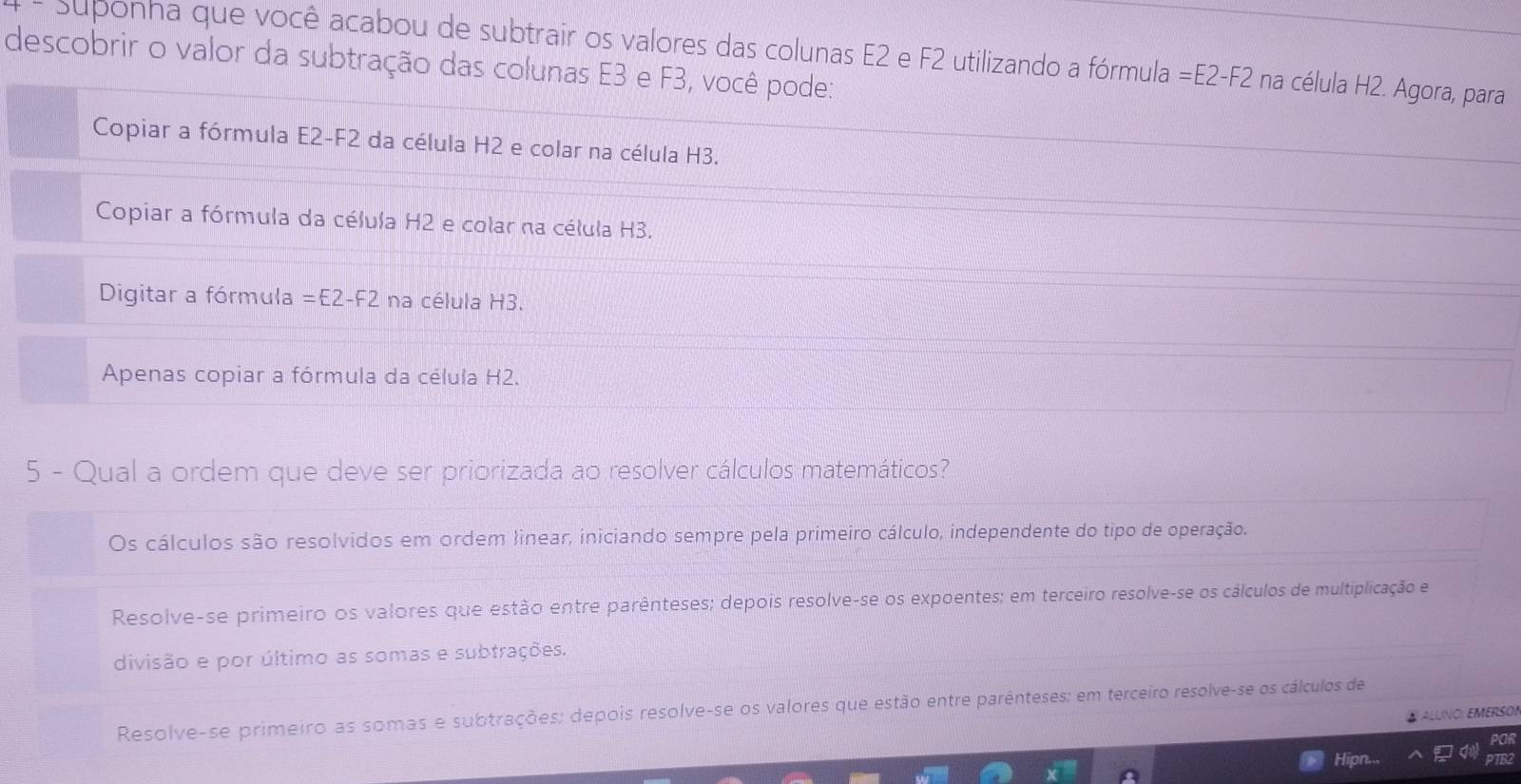 Suponha que você acabou de subtrair os valores das colunas E2 e F2 utilizando a fórmula =E2-F2 na célula H2. Agora, para
descobrir o valor da subtração das colunas E3 e F3, você pode:
Copiar a fórmula E2- F2 da célula H2 e colar na célula H3.
Copiar a fórmula da célula H2 e colar na célula H3.
Digitar a fórmula =E2-F2 na célula H3.
Apenas copiar a fórmula da célula H2.
5 - Qual a ordem que deve ser priorizada ao resolver cálculos matemáticos?
Os cálculos são resolvidos em ordem Jinear, iniciando sempre pela primeiro cálculo, independente do tipo de operação.
Resolve-se primeiro os valores que estão entre parênteses; depois resolve-se os expoentes; em terceiro resolve-se os cálculos de multiplicação e
divisão e por último as somas e subtrações.
Resolve-se primeiro as somas e subtrações: depois resolve-se os valores que estão entre parênteses; em terceiro resolve-se os cálculos de
④ ALLINO: EMERSON
POR
Hipn... PTB2