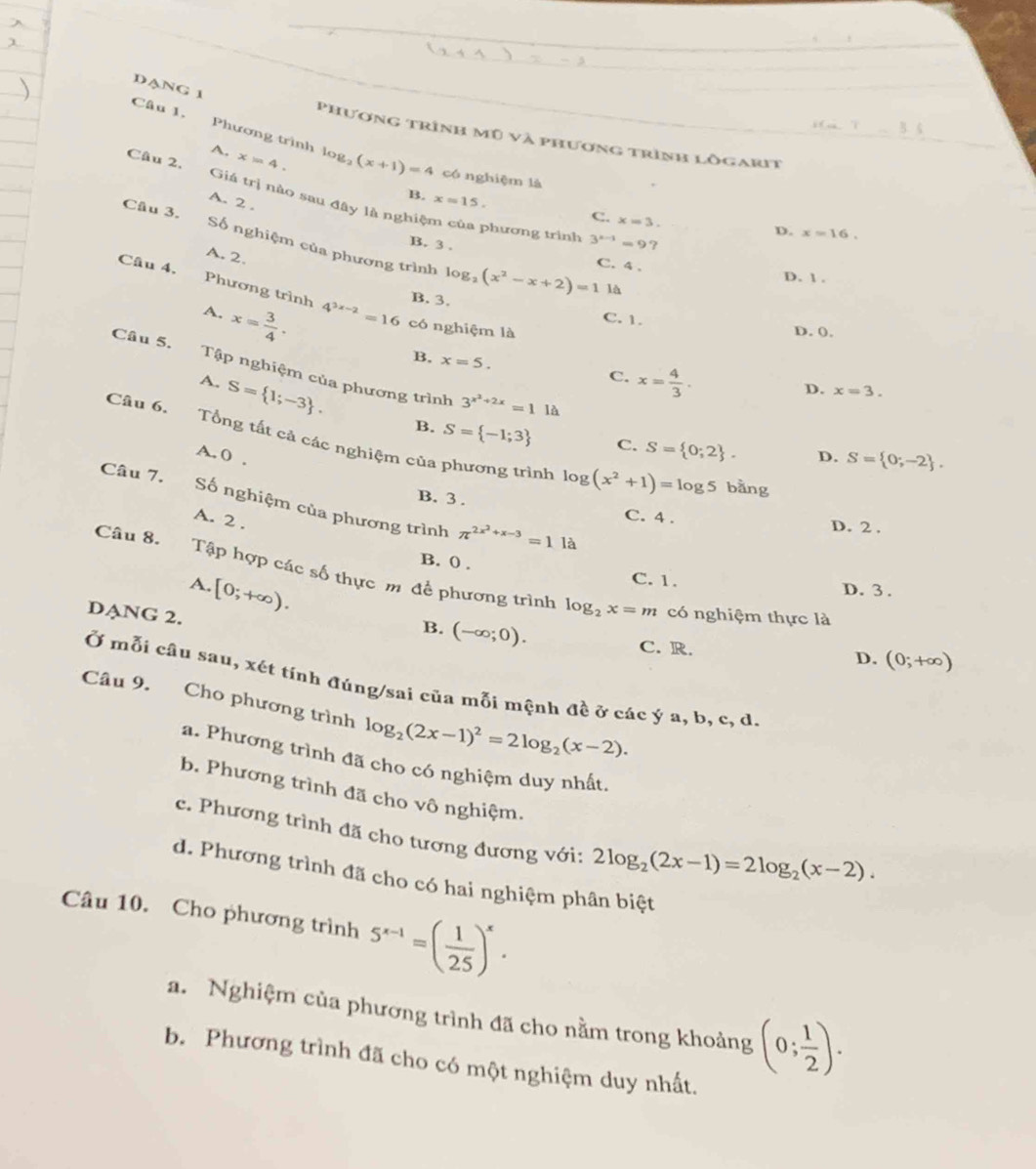 DANG 1
Câu 1. Phương trình
Phương trình mũ và phương trình lỗgarit
A.
Câu 2, x=4. log _2(x+1)=4 có nghiệm là
B. x=15.
A. 2 .
Giá trị nào sau đây là nghiệm của phương trình 3^(x-1)=9?
C. x=3.
D. x=16.
Câu 3. Số nghiệm của phương trình log _2(x^2-x+2)=1
B. 3 . C. 4 .
A. 2.
D. 1.
là
Câu 4. Phương trình 4^(3x-2)=16 có nghiệm là
B. 3. C. 1.
A. x= 3/4 .
D. (.
B. x=5.
Câu 5. Tập nghiệm của phương trình 3^(x^2)+2x=1 là
A. S= 1;-3 .
C. x= 4/3 .
D. x=3.
B. S= -1;3 C. S= 0;2 .
Câu 6. Tổng tất cả các nghiệm của phương trình log (x^2+1)=log 5 bằng
A. 0 . D. S= 0;-2 .
Câu 7. Số nghiệm của phương trình π^(2x^2)+x-3=1la
B. 3 . C. 4 . D. 2 .
A. 2 .
B. 0 .
Câu 8. Tập hợp các số thực m để phương trình log _2x=m có nghiệm thực là
C. 1.
A. [0;+∈fty ). D. 3 .
DANG 2.
B. (-∈fty ;0).
C. R. D. (0;+∈fty )
Ở mỗi câu sau, xét tính đúng/sai của mỗi mệnh đề ở các ý a, b, c, d.
Câu 9. Cho phương trình log _2(2x-1)^2=2log _2(x-2).
a. Phương trình đã cho có nghiệm duy nhất,
b. Phương trình đã cho vô nghiệm.
c. Phương trình đã cho tương đương với: 2log _2(2x-1)=2log _2(x-2).
d. Phương trình đã cho có hai nghiệm phân biệt
Câu 10. Cho phương trình 5^(x-1)=( 1/25 )^x.
a. Nghiệm của phương trình đã cho nằm trong khoảng (0; 1/2 ).
b. Phương trình đã cho có một nghiệm duy nhất.