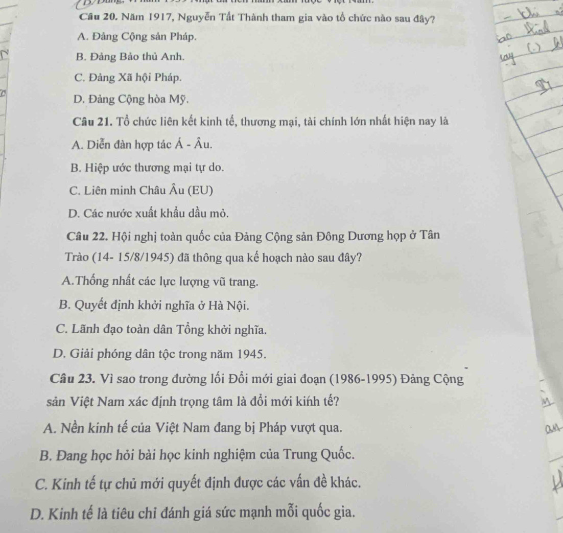 Cầu 20. Năm 1917, Nguyễn Tất Thành tham gia vào tổ chức nào sau đây?
A. Đảng Cộng sản Pháp.
B. Đảng Bảo thủ Anh.
C. Đảng Xã hội Pháp.
D. Đảng Cộng hòa Mỹ.
Câu 21. Tổ chức liên kết kinh tế, thương mại, tài chính lớn nhất hiện nay là
A. Diễn đàn hợp tác Á - Âu.
B. Hiệp ước thương mại tự do.
C. Liên minh Châu Âu (EU)
D. Các nước xuất khẩu dầu mỏ.
Câu 22. Hội nghị toàn quốc của Đảng Cộng sản Đông Dương họp ở Tân
Trào (14- 15/8/1945) đã thông qua kế hoạch nào sau đây?
A.Thống nhất các lực lượng vũ trang.
B. Quyết định khởi nghĩa ở Hà Nội.
C. Lãnh đạo toàn dân Tổng khởi nghĩa.
D. Giải phóng dân tộc trong năm 1945.
Câu 23. Vì sao trong đường lối Đổi mới giai đoạn (1986-1995) Đảng Cộng
sản Việt Nam xác định trọng tâm là đổi mới kińh tế?
A. Nền kinh tế của Việt Nam đang bị Pháp vượt qua.
B. Đang học hỏi bài học kinh nghiệm của Trung Quốc.
C. Kinh tế tự chủ mới quyết định được các vấn đề khác.
D. Kinh tế là tiêu chỉ đánh giá sức mạnh mỗi quốc gia.