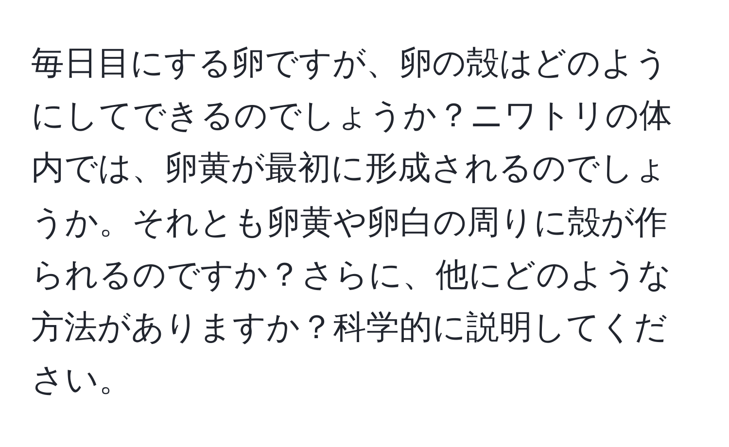 毎日目にする卵ですが、卵の殻はどのようにしてできるのでしょうか？ニワトリの体内では、卵黄が最初に形成されるのでしょうか。それとも卵黄や卵白の周りに殻が作られるのですか？さらに、他にどのような方法がありますか？科学的に説明してください。