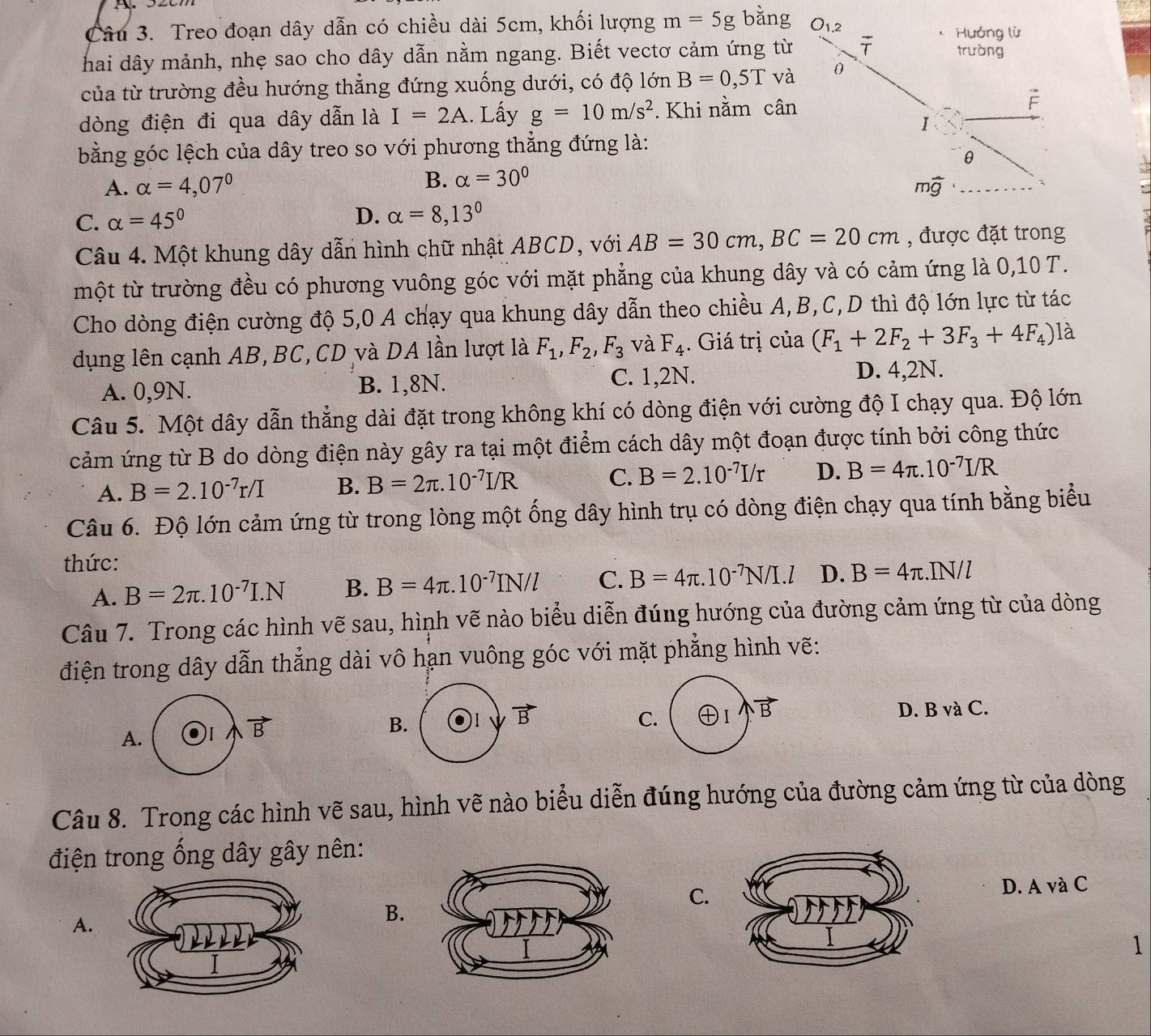 Treo đoạn dây dẫn có chiều dài 5cm, khối lượng m=5g bǎng O_1.2 Hưởng lù
hai dây mảnh, nhẹ sao cho dây dẫn nằm ngang. Biết vectơ cảm ứng từ overline T trưòng
của từ trường đều hướng thẳng đứng xuống dưới, có độ lớn B=0,5T và 0
dòng điện đi qua dây dẫn là I=2A. Lấy g=10m/s^2. Khi nằm cân É
I
bằng góc lệch của dây treo so với phương thẳng đứng là:
θ
A. alpha =4,07° B. alpha =30°
mwidehat g _

C. alpha =45°
D. alpha =8,13°
Câu 4. Một khung dây dẫn hình chữ nhật ABCD, với AB=30cm,BC=20cm , được đặt trong
một từ trường đều có phương vuông góc với mặt phẳng của khung dây và có cảm ứng là 0,10 T.
Cho dòng điện cường độ 5,0 A chạy qua khung dây dẫn theo chiều A,B,C,D thì độ lớn lực từ tác
dụng lên cạnh AB, BC, CD và DA lần lượt là F_1,F_2,F_3 và F_4. Giá trị của (F_1+2F_2+3F_3+4F_4) là
A. 0,9N. B. 1,8N.
C. 1,2N. D. 4,2N.
Câu 5. Một dây dẫn thẳng dài đặt trong không khí có dòng điện với cường độ I chạy qua. Độ lớn
cảm ứng từ B do dòng điện này gây ra tại một điểm cách dây một đoạn được tính bởi công thức
A. B=2.10^(-7)r/I B. B=2π .10^(-7)I/R C. B=2.10^(-7)I/r D. B=4π .10^(-7)I/R
Câu 6. Độ lớn cảm ứng từ trong lòng một ống dây hình trụ có dòng điện chạy qua tính bằng biểu
thức: IN/l
A. B=2π .10^(-7)I.N B. B=4π .10^(-7)IN/l C. B=4π .10^(-7)N/I.l D. B=4π .
Câu 7. Trong các hình vẽ sau, hình vẽ nào biểu diễn đúng hướng của đường cảm ứng từ của dòng
điện trong dây dẫn thẳng dài vô hạn vuông góc với mặt phẳng hình vẽ:
D. B và C.
C. ⊕I vector B
A
Câu 8. Trong các hình vẽ sau, hình vẽ nào biểu diễn đúng hướng của đường cảm ứng từ của dòng
điện trong ống dây gây nên:
C.
D. A và C
A.
B.
1