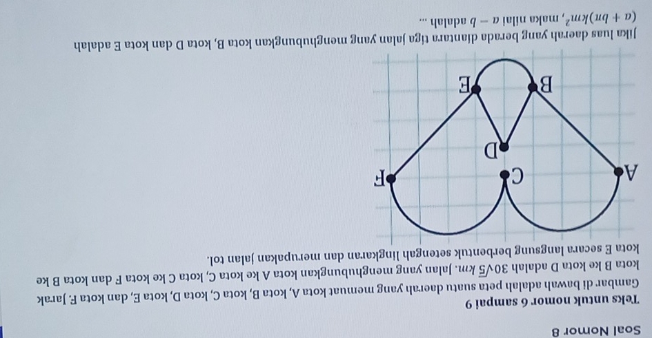 Soal Nomor 8 
Teks untuk nomor 6 sampai 9 
Gambar di bawah adalah peta suatu daerah yang memuat kota A, kota B, kota C, kota D, kota E, dan kota F. Jarak 
kota B ke kota D adalah 30sqrt(5)km. Jalan yang menghubungkan kota A ke kota C, kota C ke kota F dan kota B ke 
kota E secara langsung berbentuk setengah lingkaran dan merupakan jalan tol. 
Jika luas daerah yang berada diantara tiga jalan yang menghubungkan kota B, kota D dan kota E adalah
(a+bπ )km^2 , maka nilai a-b adalah ...
