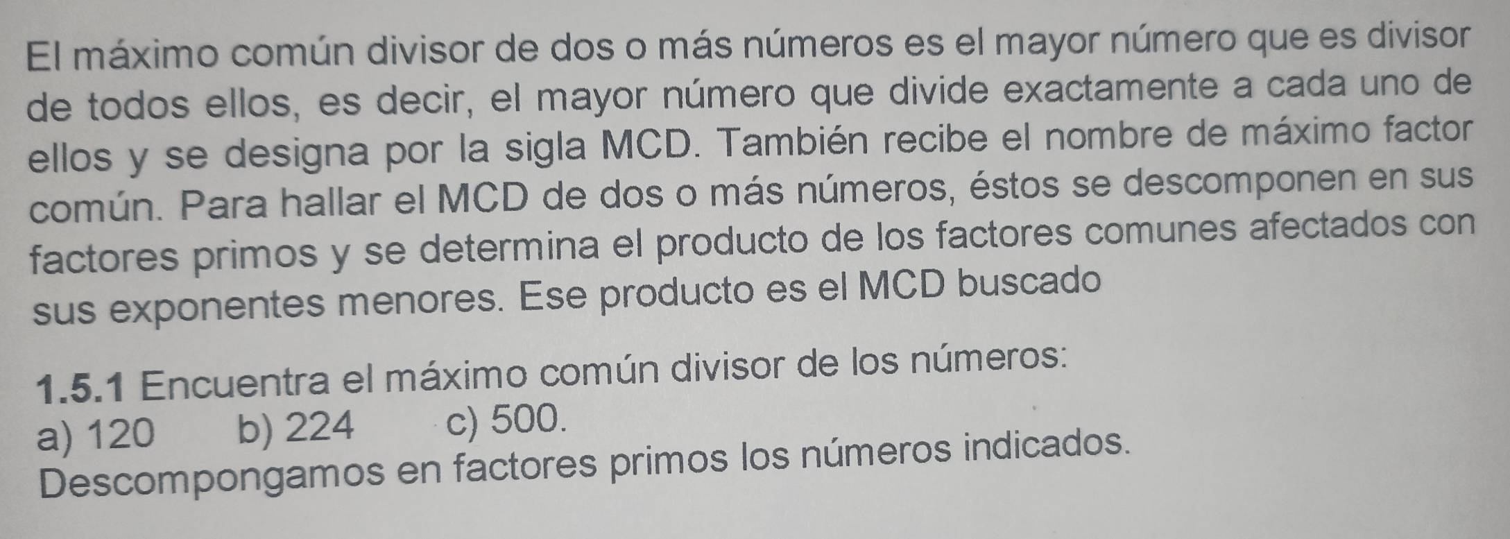 El máximo común divisor de dos o más números es el mayor número que es divisor
de todos ellos, es decir, el mayor número que divide exactamente a cada uno de
ellos y se designa por la sigla MCD. También recibe el nombre de máximo factor
común. Para hallar el MCD de dos o más números, éstos se descomponen en sus
factores primos y se determina el producto de los factores comunes afectados con
sus exponentes menores. Ese producto es el MCD buscado
1.5.1 Encuentra el máximo común divisor de los números:
a) 120 b) 224 c) 500.
Descompongamos en factores primos los números indicados.