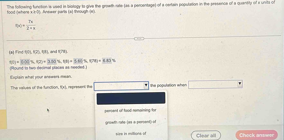 The following function is used in biology to give the growth rate (as a percentage) of a certain population in the presence of a quantity of x units of 
food (where x≥ 0). Answer parts (a) through (e).
f(x)= 7x/2+x 
(a) Find f(0), f(2), f(8) , and f(78).
f(0)=0.00% , f(2)=3.50% , f(8)=5.60% , f(78)=6.83%
(Round to two decimal places as needed.) 
Explain what your answers mean. 
The values of the function, f(x) , represent the the population when □ _ r 
percent of food remaining for 
growth rate (as a percent) of 
size in millions of Clear all Check answer