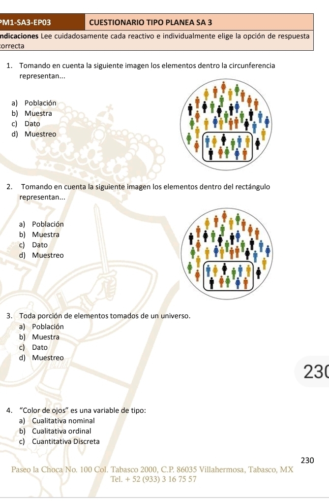 ³M1-SA3-EP03 CUESTIONARIO TIPO PLANEA SA 3
indicaciones Lee cuidadosamente cada reactivo e individualmente elige la opción de respuesta
correcta
1. Tomando en cuenta la siguiente imagen los elementos dentro la circunferencia
representan...
a) Población
b) Muestra
c) Dato
d) Muestreo
2. Tomando en cuenta la siguiente imagen los elementos dentro del rectángulo
representan...
a) Población
b) Muestra
c) Dato
d) Muestreo
3. Toda porción de elementos tomados de un universo.
a) Población
b) Muestra
c) Dato
d) Muestreo
23
4. “Color de ojos” es una variable de tipo:
a) Cualitativa nominal
b) Cualitativa ordinal
c) Cuantitativa Discreta
230
Paseo la Choca No. 100 Col. Tabasco 2000, C. P. 86035 Villahermosa, Tabasco, MX
Tel. + 52 (933) 3 16 75 57