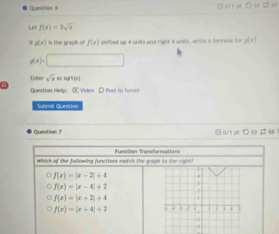 Let f(x)=2sqrt(x)
1f g(x) is the graph of f(x) shifted up 4 units and right 4 units, write a formula for g(x)
g(x)=□ ∴ ∠ D=△ A△ CD^1/2AB 
Enter sqrt(x) sqrt(x)
a
Question Help: Videa D Post to farum
Submit Question
Question 7 B 0/1 pt つ 10 2 98 
Function Transformations
Which of the following functions match the graph to the right?
f(x)=|x-2|+4
f(x)=|x-4|+2
f(x)=|x+2|+4
f(x)=|x+4|+2
f