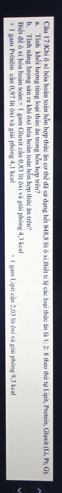 Khi ô xỉ hóa hoàn toàn hỗn hợp thức ăn cơ thể đã sử dụng hết 848,8 lít ô xi.Biết tỉ lệ các loại thức ăn là 1:2:8 theo thứ tự Lipit, Protein, Gluxit (Li,Pr,G). 
a. Tính khối lượng từng loại thức ăn trong hỗn hợp trên? 
b. Tính năng lượng sản ra khi ôxi hóa hoàn toàn hỗn hợp thức ăn trên? 
Biết để ô xỉ hóa hoàn toàn: + 1 gam Gluxit cần 0,83 lít ôxi và giải phóng 4,3 kcal
+ 1 gam Prôtêin cần 0,97 lít ôxi và giải phóng 4,1 kcal + 1 gam Lipit cần 2,03 lít ôxi và giải phóng 9,3 kcal