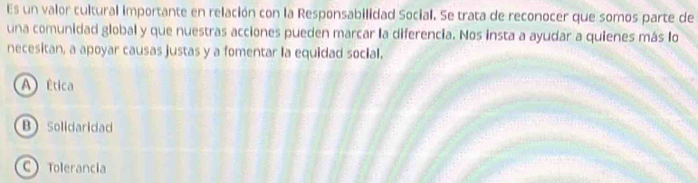 Es un valor cultural importante en relación con la Responsabilidad Social. Se trata de reconocer que somos parte de
una comunidad global y que nuestras acciones pueden marcar la diferencia. Nos insta a ayudar a quienes más lo
necesitan, a apoyar causas justas y a fomentar la equidad social.
A)Ética
B Solidaridad
C Tolerancia