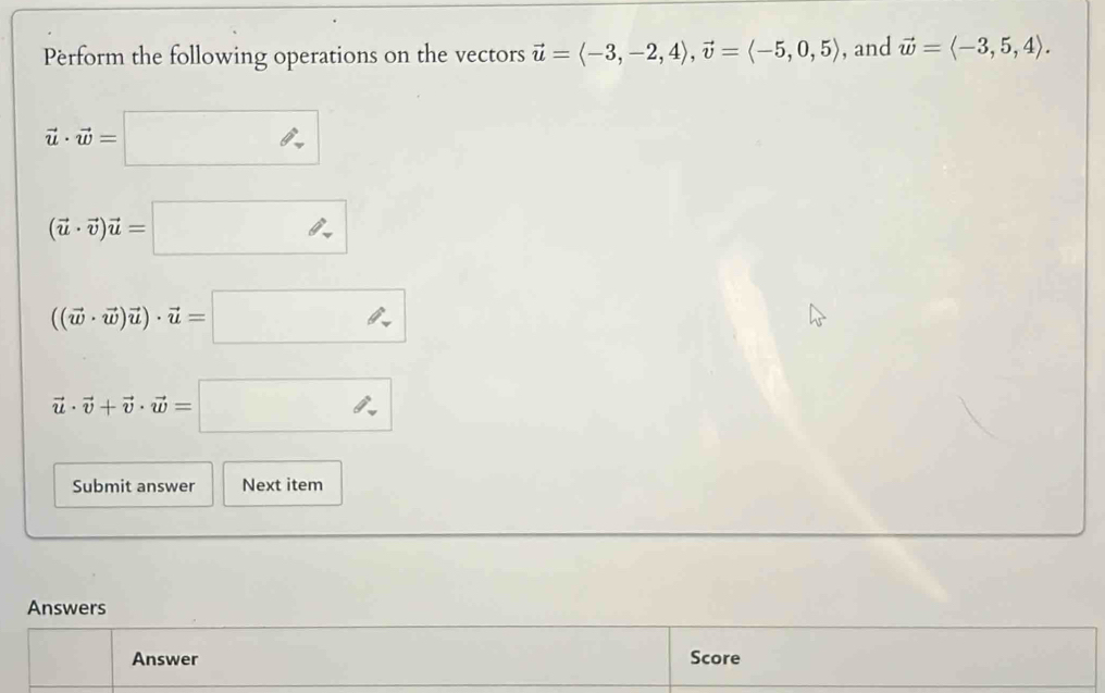 Perform the following operations on the vectors vector u=langle -3,-2,4rangle , vector v=langle -5,0,5rangle , and vector w=langle -3,5,4rangle.
vector u· vector w=□
(vector u· vector v)vector u=□
((vector w· vector w)vector u)· vector u=□
vector u· vector v+vector v· vector w=□
Submit answer Next item 
Answers 
Answer Score