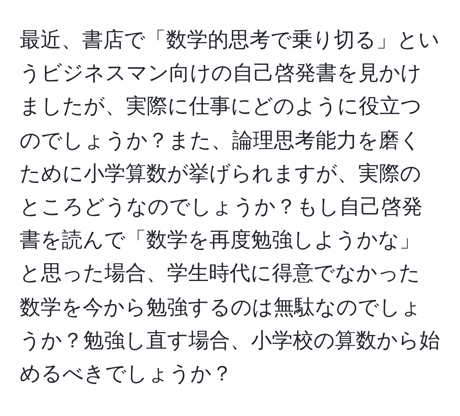 最近、書店で「数学的思考で乗り切る」というビジネスマン向けの自己啓発書を見かけましたが、実際に仕事にどのように役立つのでしょうか？また、論理思考能力を磨くために小学算数が挙げられますが、実際のところどうなのでしょうか？もし自己啓発書を読んで「数学を再度勉強しようかな」と思った場合、学生時代に得意でなかった数学を今から勉強するのは無駄なのでしょうか？勉強し直す場合、小学校の算数から始めるべきでしょうか？