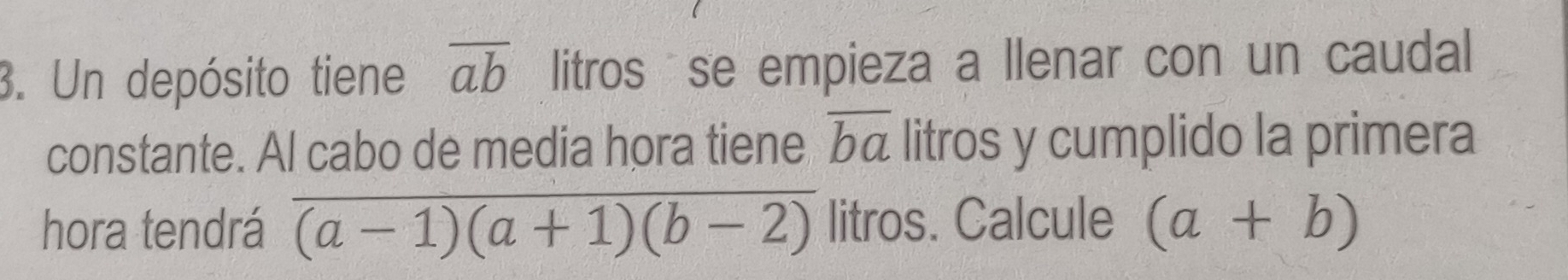 Un depósito tiene overline ab litros se empieza a llenar con un caudal 
constante. Al cabo de media hora tiene overline ba litros y cumplido la primera 
hora tendrá frac (a-1)(a+1)(b-2) litros. Calcule (a+b)