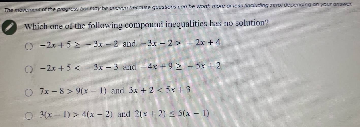 The movement of the progress bar may be uneven because questions can be worth more or less (including zero) depending on your answer.
Which one of the following compound inequalities has no solution?
-2x+5≥ -3x-2 and -3x-2>-2x+4
-2x+5 and -4x+9≥ -5x+2
7x-8>9(x-1) and 3x+2<5x+3
3(x-1)>4(x-2) and 2(x+2)≤ 5(x-1)