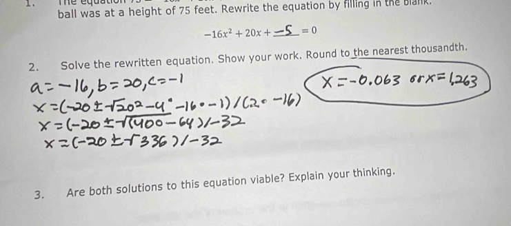 The equatio 
ball was at a height of 75 feet. Rewrite the equation by filling in the blank.
-16x^2+20x+ _  =0
2. Solve the rewritten equation. Show your work. Round to the nearest thousandth. 
3. Are both solutions to this equation viable? Explain your thinking.