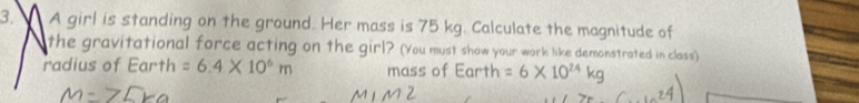 A girl is standing on the ground. Her mass is 75 kg. Calculate the magnitude of 
the gravitational force acting on the girl? (You must show your work like demonstrated in class) 
radius of Earth =6.4* 10^6m mass of Earth =6* 10^(24)kg