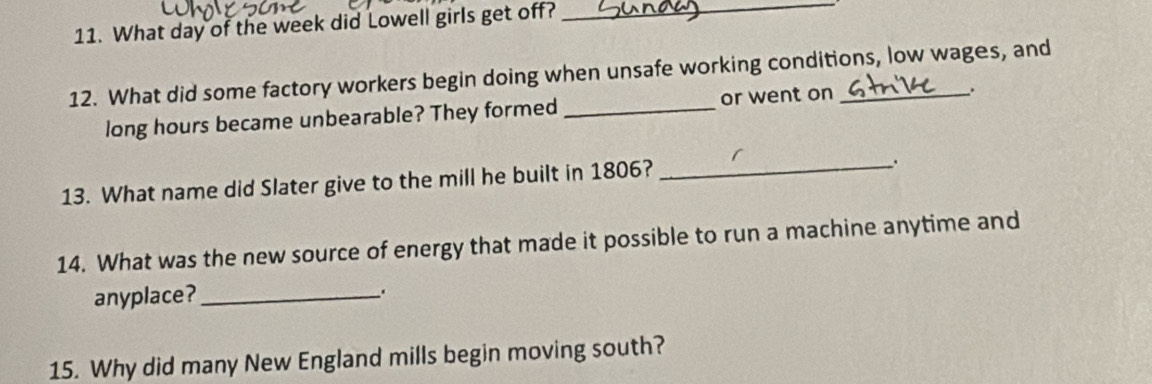 What day of the week did Lowell girls get off?_ 
12. What did some factory workers begin doing when unsafe working conditions, low wages, and 
long hours became unbearable? They formed_ or went on 
、. 
13. What name did Slater give to the mill he built in 1806?_ 
. 
14. What was the new source of energy that made it possible to run a machine anytime and 
anyplace? . 
15. Why did many New England mills begin moving south?