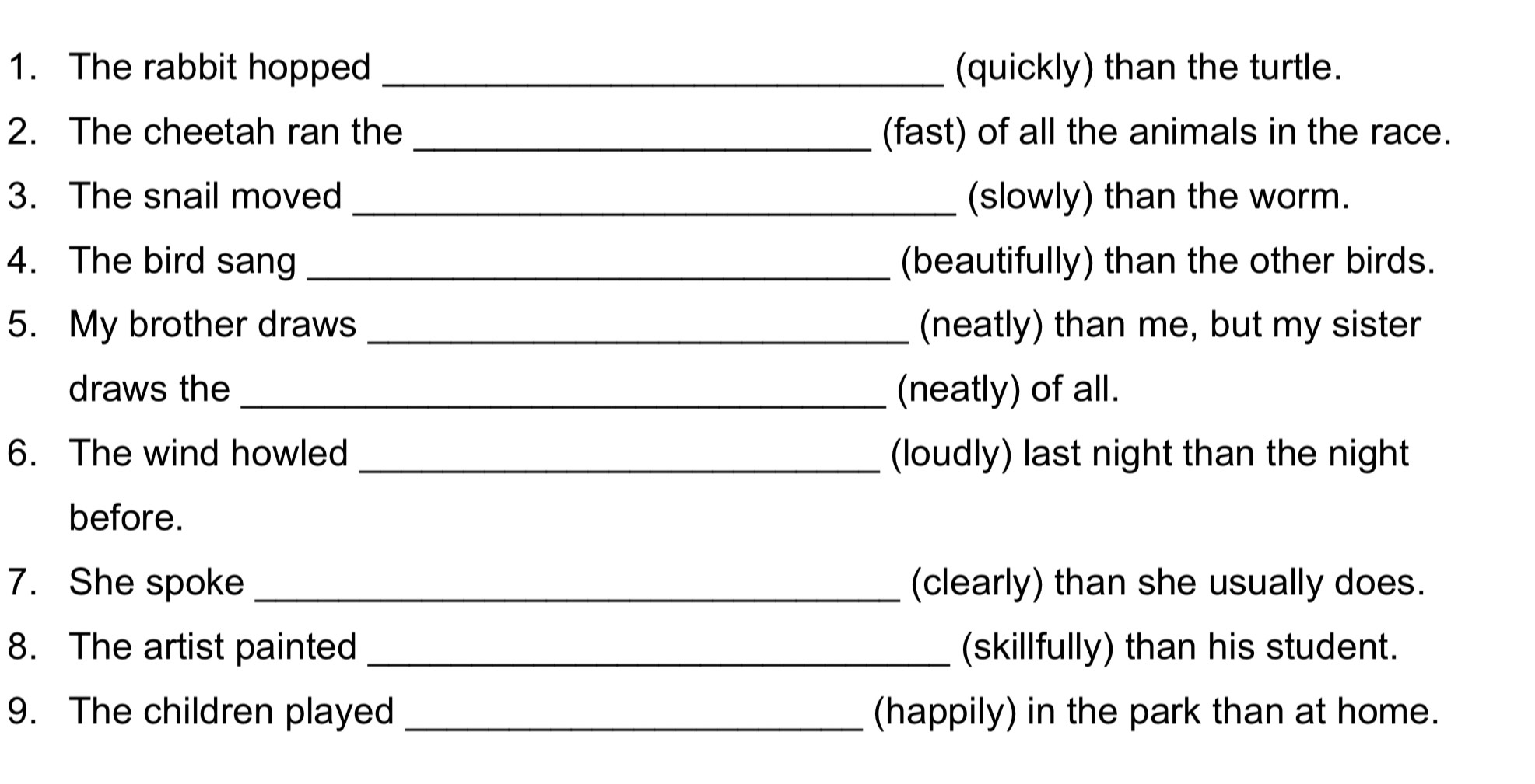 The rabbit hopped _(quickly) than the turtle. 
2. The cheetah ran the _(fast) of all the animals in the race. 
3. The snail moved _(slowly) than the worm. 
4. The bird sang _(beautifully) than the other birds. 
5. My brother draws _(neatly) than me, but my sister 
draws the _(neatly) of all. 
6. The wind howled _(loudly) last night than the night 
before. 
7. She spoke _(clearly) than she usually does. 
8. The artist painted _(skillfully) than his student. 
9. The children played _(happily) in the park than at home.
