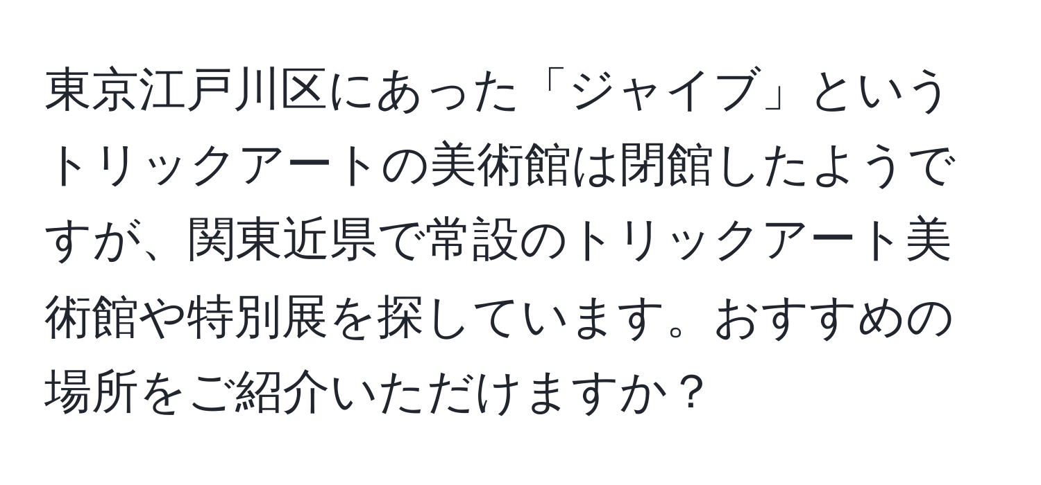 東京江戸川区にあった「ジャイブ」というトリックアートの美術館は閉館したようですが、関東近県で常設のトリックアート美術館や特別展を探しています。おすすめの場所をご紹介いただけますか？