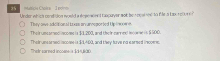 Under which condition would a dependent taxpayer not be required to file a tax return?
They owe additional taxes on unreported tip income.
Their unearned income is $1,200, and their earned income is $500.
Their unearned income is $1,400, and they have no earned income.
Their earned income is $14,800.