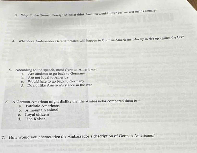 Why did the German Foreign Minister think America would never declare war on his country?
4. What does Ambassador Gerard threaten will happen to German-Americans who try to rise up against the US?
5. According to the speech, most German-Americans:
a. Are anxious to go back to Germany
b. Are not loyal to America
c. Would hate to go back to Germany
d. Do not like America’s stance in the war
6. A German-American might dislike that the Ambassador compared them to-
a. Patriotic Americans
b. A mountain animal
c. Loyal citizens
d. The Kaiser
7. How would you characterize the Ambassador’s description of German-Americans?