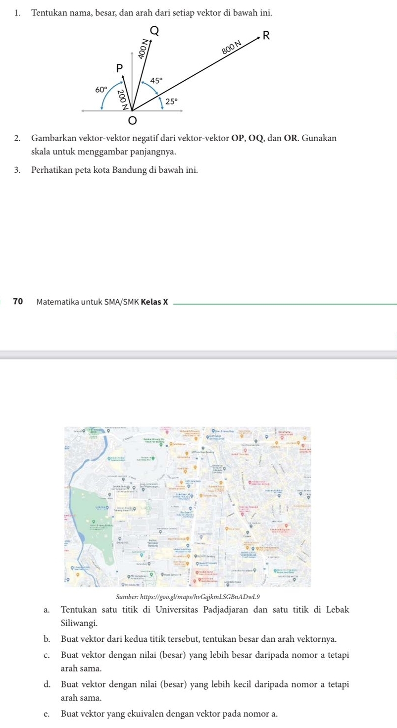 Tentukan nama, besar, dan arah dari setiap vektor di bawah ini.
2. Gambarkan vektor-vektor negatif dari vektor-vektor OP, OQ, dan OR. Gunakan
skala untuk menggambar panjangnya.
3. Perhatikan peta kota Bandung di bawah ini.
70 Matematika untuk SMA/SMK Kelas X_
Sumber: https://goo.gl/maps/hvGqjkmLSGBnADwL9
a. Tentukan satu titik di Universitas Padjadjaran dan satu titik di Lebak
Siliwangi.
b. Buat vektor dari kedua titik tersebut, tentukan besar dan arah vektornya.
c. Buat vektor dengan nilai (besar) yang lebih besar daripada nomor a tetapi
arah sama.
d. Buat vektor dengan nilai (besar) yang lebih kecil daripada nomor a tetapi
arah sama.
e. Buat vektor yang ekuivalen dengan vektor pada nomor a.