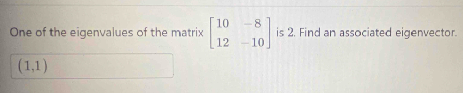 One of the eigenvalues of the matrix beginbmatrix 10&-8 12&-10endbmatrix is 2. Find an associated eigenvector.
(1,1)