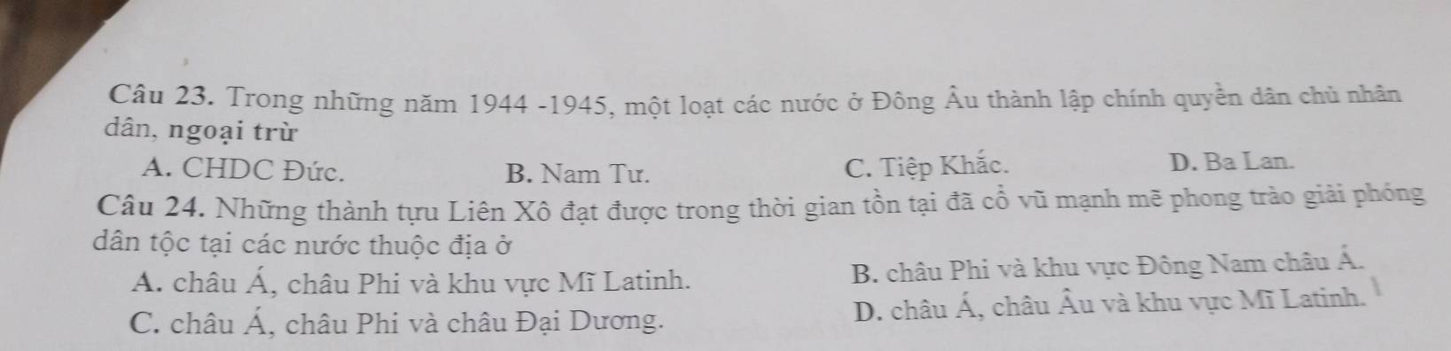 Trong những năm 1944 -1945, một loạt các nước ở Đông Âu thành lập chính quyền dân chủ nhân
dân, ngoại trừ
A. CHDC Đức. B. Nam Tư. C. Tiệp Khắc. D. Ba Lan.
Câu 24. Những thành tựu Liên Xô đạt được trong thời gian tồn tại đã cổ vũ mạnh mẽ phong trào giải phóng
dân tộc tại các nước thuộc địa ở
Á. châu Á, châu Phi và khu vực Mĩ Latinh. B. châu Phi và khu vực Đông Nam châu Á.
C. châu Á, châu Phi và châu Đại Dương. D. châu Á, châu Âu và khu vực Mĩ Latinh.