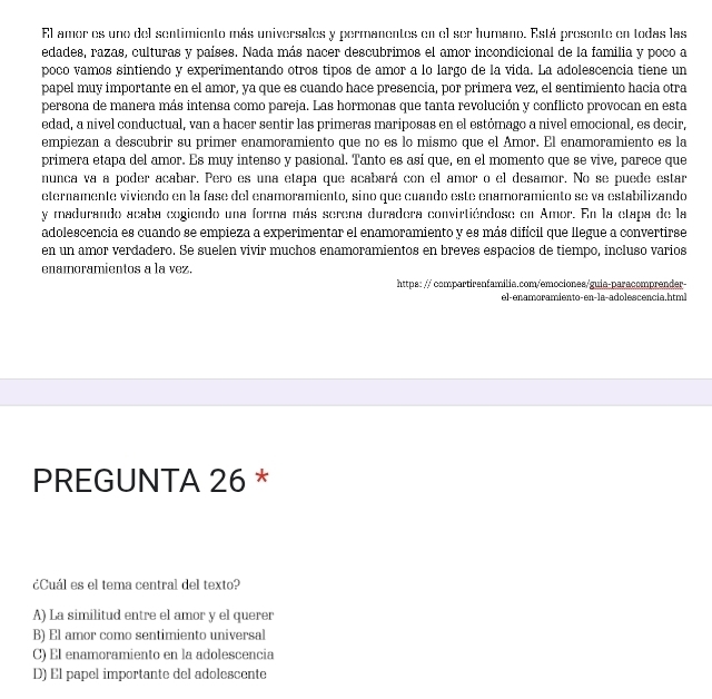 El amer es uno del sentimiento más universales y permanentes en el ser humano. Está presente en todas las
edades, razas, culturas y países. Nada más nacer descubrimos el amor incondicional de la familia y poco a
poco vamos sintiendo y experimentando otros tipos de amor a lo largo de la vida. La adolescencia tiene un
papel muy importante en el amor, ya que es cuando hace presencia, por primera vez, el sentimiento hacia otra
persona de manera más intensa como pareja. Las hormonas que tanta revolución y conflicto provocan en esta
edad, a nivel conductual, van a hacer sentir las primeras mariposas en el estómago a nivel emocional, es decir,
empiezan a descubrir su primer enamoramiento que no es lo mismo que el Amor. El enamoramiento es la
primera etapa del amor. Es muy intenso y pasional. Tanto es así que, en el momento que se vive, parece que
nunca va a poder acabar. Pero es una etapa que acabará con el amor o el desamor. No se puede estar
eternamente viviendo en la fase del enamoramiento, sino que cuando este enamoramiento se va estabilizando
y madurando acaba cogiendo una forma más serena duradera convirtiéndose en Amor. En la etapa de la
adolescencia es cuando se empieza a experimentar el enamoramiento y es más difícil que llegue a convertirse
en un amor verdadero. Se suelen vivir muchos enamoramientos en breves espacios de tiempo, incluso varios
enamoramientos a la vez.
https: // compartirenfamilia.com/emociones/guia-paracomprender-
el-enamoramiento-en-la-adolescencia.html
PREGUNTA 26 *
¿Cuál es el tema central del texto?
A) La similitud entre el amor y el querer
B) El amor como sentimiento universal
C) El enamoramiento en la adolescencia
D) El papel importante del adolescente