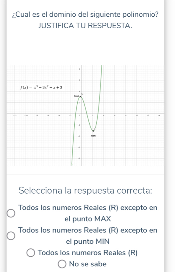 ¿Cual es el dominio del siguiente polinomio?
JUSTIFICA TU RESPUESTA.
Selecciona la respuesta correcta:
Todos los numeros Reales (R) excepto en
el punto MAX
Todos los numeros Reales (R) excepto en
el punto MIN
Todos los numeros Reales (R)
No se sabe