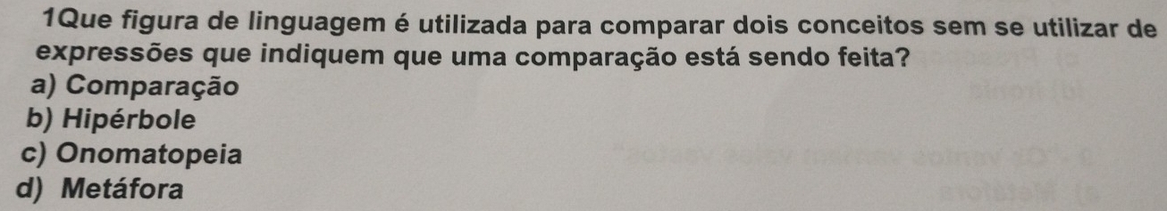 1Que figura de linguagem é utilizada para comparar dois conceitos sem se utilizar de
expressões que indiquem que uma comparação está sendo feita?
a) Comparação
b) Hipérbole
c) Onomatopeia
d) Metáfora