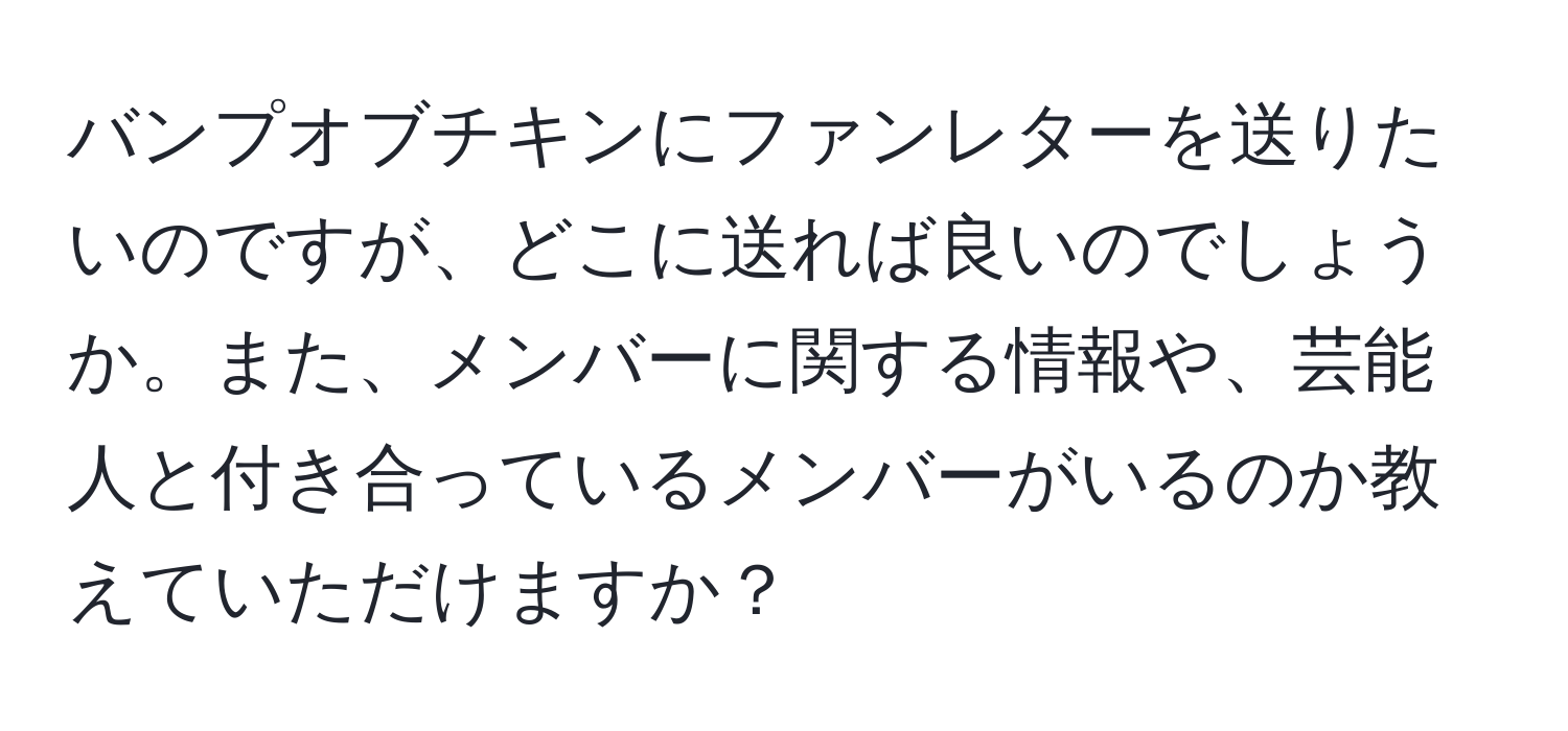 バンプオブチキンにファンレターを送りたいのですが、どこに送れば良いのでしょうか。また、メンバーに関する情報や、芸能人と付き合っているメンバーがいるのか教えていただけますか？