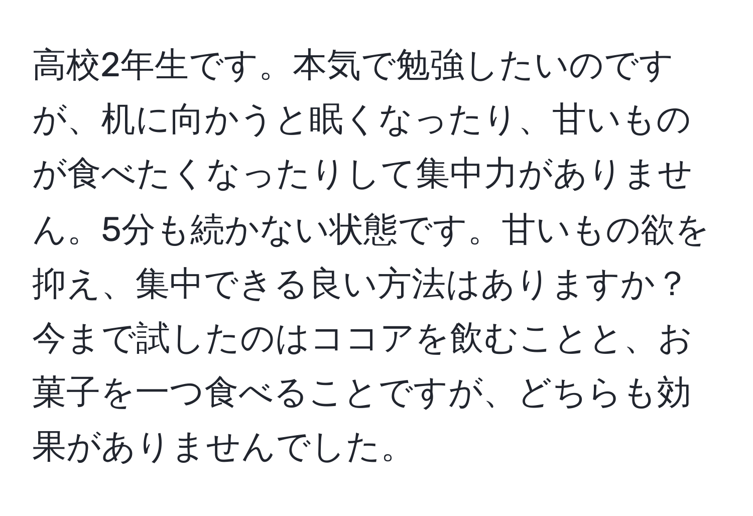 高校2年生です。本気で勉強したいのですが、机に向かうと眠くなったり、甘いものが食べたくなったりして集中力がありません。5分も続かない状態です。甘いもの欲を抑え、集中できる良い方法はありますか？今まで試したのはココアを飲むことと、お菓子を一つ食べることですが、どちらも効果がありませんでした。