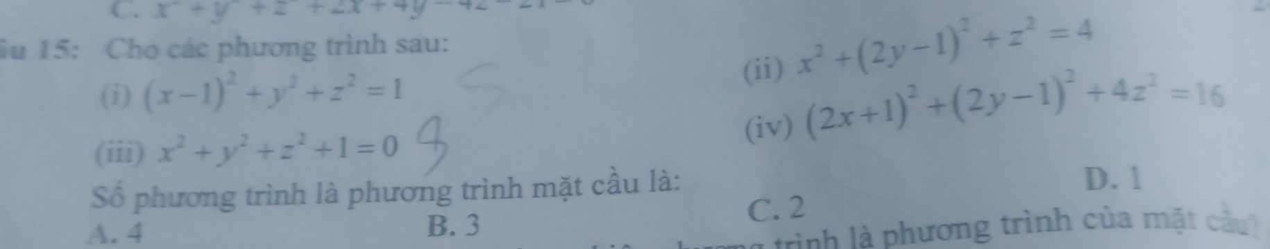 x+y+z+2x+4y+2
ầu 15: Cho các phương trình sau:
(ii) x^2+(2y-1)^2+z^2=4
(i) (x-1)^2+y^2+z^2=1
(iii) x^2+y^2+z^2+1=0 (iv) (2x+1)^2+(2y-1)^2+4z^2=16
Số phương trình là phương trình mặt cầu là:
D. 1
C. 2
A. 4 B. 3
l ình l phương trình của mặt cầu