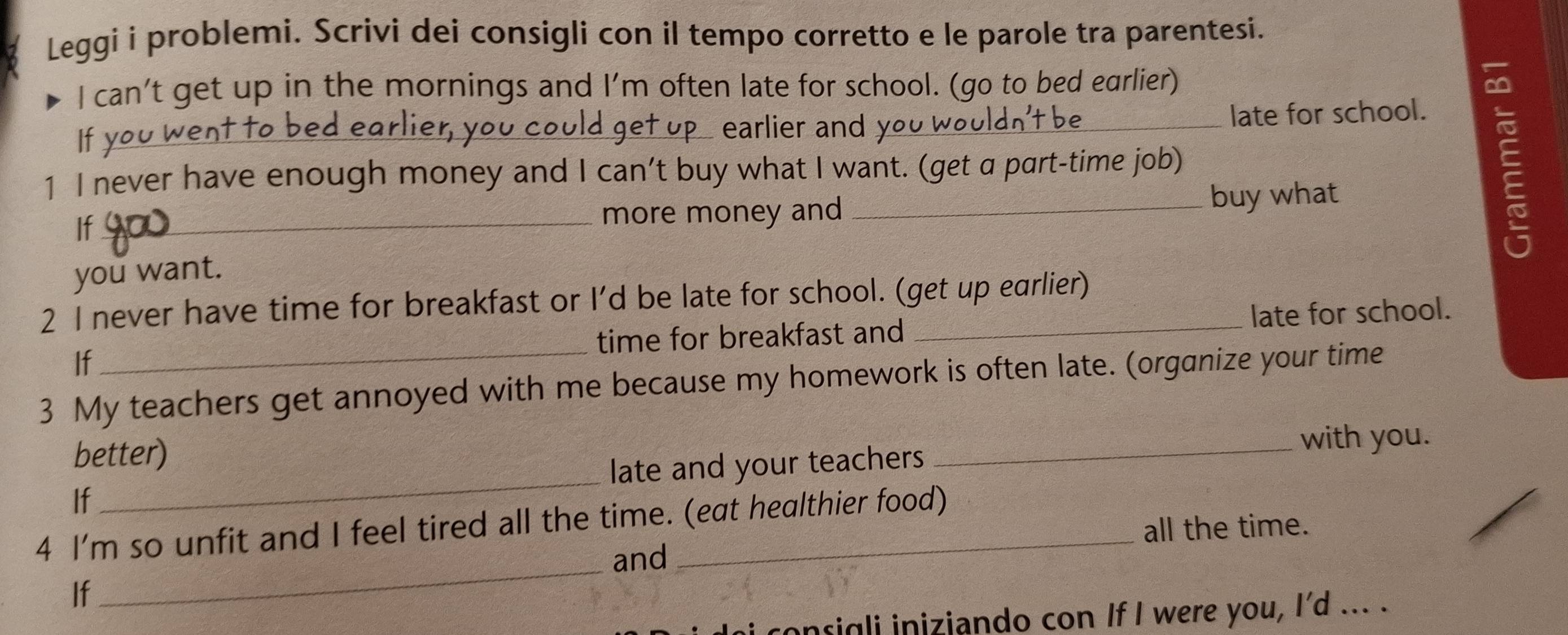 Leggi i problemi. Scrivi dei consigli con il tempo corretto e le parole tra parentesi. 
I can’t get up in the mornings and I’m often late for school. (go to bed earlier) 
If you went to be 
ag D earlier and you w he late for school. 
1 I never have enough money and I can’t buy what I want. (get a part-time job) 
If_ more money and _buy what 
E 
you want. 
2 I never have time for breakfast or I'd be late for school. (get up earlier) 
If time for breakfast and late for school. 
3 My teachers get annoyed with me because my homework is often late. (organize your time 
better) 
_with you. 
If _late and your teachers 
_ 
4 I'm so unfit and I feel tired all the time. (eat healthier food) 
all the time. 
and 
If 
consigli iniziando con If I were you, I'd ... .