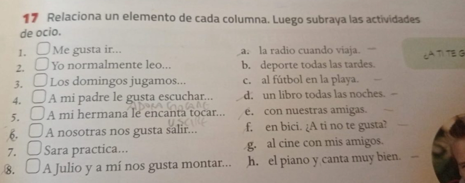 Relaciona un elemento de cada columna. Luego subraya las actividades
de ocio.
1. Me gusta ir... a. la radio cuando viaja.
TI TE G
2. Yo normalmente leo... b. deporte todas las tardes.
3. Los domingos jugamos... c. al fútbol en la playa.
4. A mi padre le gusta escuchar... d. un libro todas las noches.
5. A mi hermana le encanta tocar... e. con nuestras amigas.
6. A nosotras nos gusta salir... f. en bici. ¿A ti no te gusta?
7. Sara practica... g. al cine con mis amigos.
8. A Julio y a mí nos gusta montar... h. el piano y canta muy bien.