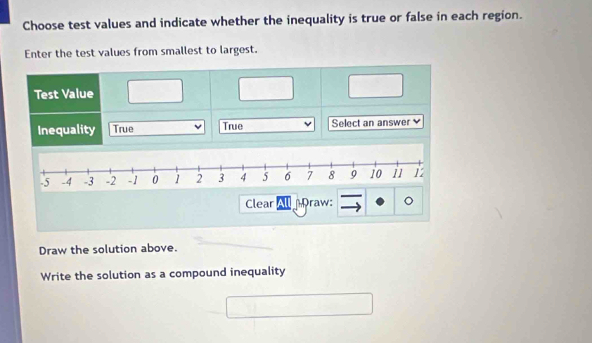 Choose test values and indicate whether the inequality is true or false in each region.
Enter the test values from smallest to largest.
Test Value
Inequality True True Select an answer
-5 -4 -3 -2 -1 0 1 2 3 4 5 6 7 8 9 10 i1 12
Clear raw:
Draw the solution above.
Write the solution as a compound inequality