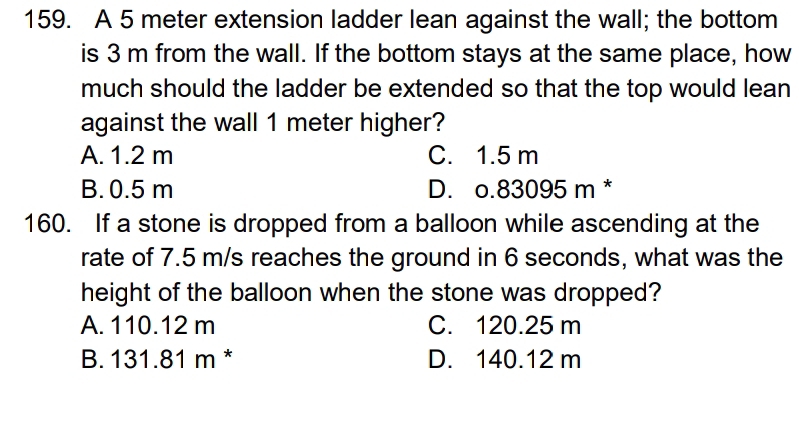 A 5 meter extension ladder lean against the wall; the bottom
is 3 m from the wall. If the bottom stays at the same place, how
much should the ladder be extended so that the top would lean
against the wall 1 meter higher?
A. 1.2 m C. 1.5 m
B. 0.5 m D. o.83095 m *
160. If a stone is dropped from a balloon while ascending at the
rate of 7.5 m/s reaches the ground in 6 seconds, what was the
height of the balloon when the stone was dropped?
A. 110.12 m C. 120.25 m
B. 131.81 m * D. 140.12 m