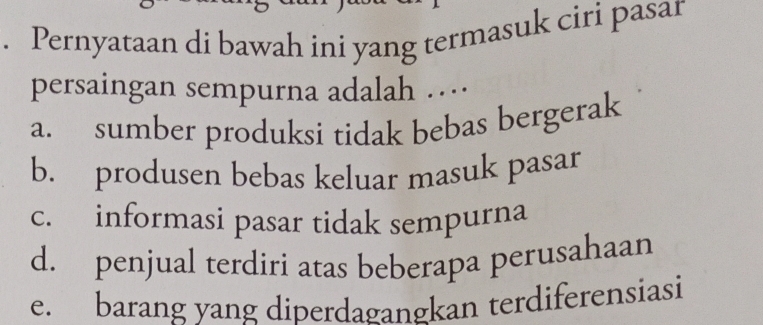 Pernyataan di bawah ini yang termasuk ciri pasar
persaingan sempurna adalah …
a. sumber produksi tidak bebas bergerak
b. produsen bebas keluar masuk pasar
c. informasi pasar tidak sempurna
d. penjual terdiri atas beberapa perusahaan
e. barang yang diperdagangkan terdiferensiasi