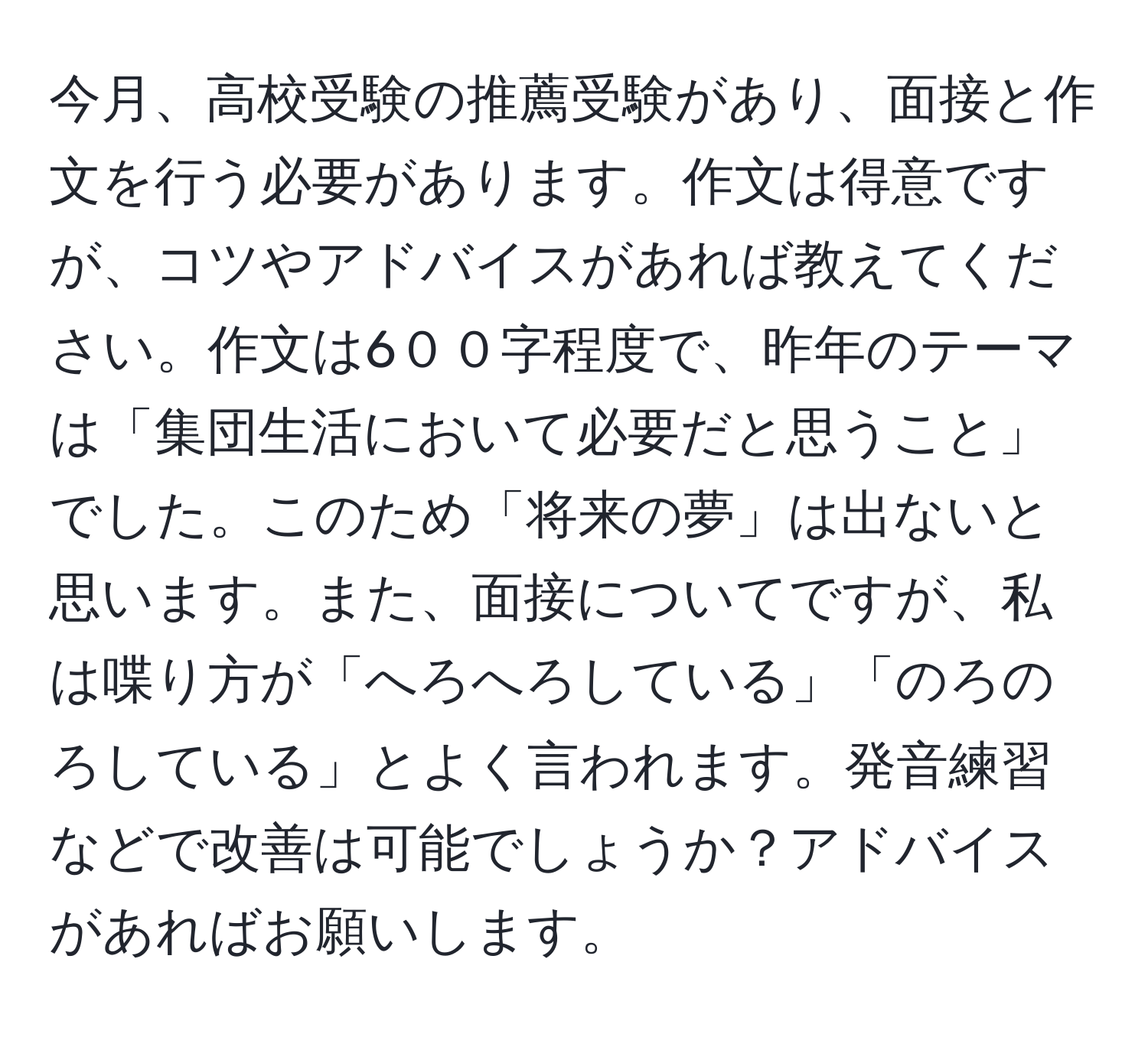 今月、高校受験の推薦受験があり、面接と作文を行う必要があります。作文は得意ですが、コツやアドバイスがあれば教えてください。作文は6００字程度で、昨年のテーマは「集団生活において必要だと思うこと」でした。このため「将来の夢」は出ないと思います。また、面接についてですが、私は喋り方が「へろへろしている」「のろのろしている」とよく言われます。発音練習などで改善は可能でしょうか？アドバイスがあればお願いします。