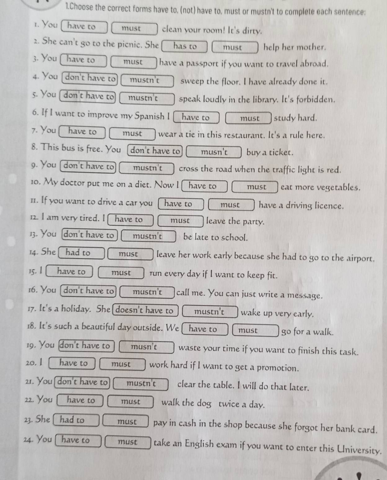 Choose the correct forms have to, (not) have to, must or mustn't to complete each sentence:
1. You have to must clean your room! It's dirty.
2. She can't go to the picnic. She has to must help her mother.
3. You have to must have a passport if you want to travel abroad.
4. You don't have to mustn't sweep the floor. I have already done it.
5. You don't have to mustn't speak loudly in the library. It's forbidden.
6. If I want to improve my Spanish I have to must study hard.
7. You have to must wear a tie in this restaurant. It's a rule here.
8. This bus is free. You [don't have to musn't buy a ticket.
9. You [ don't have to mustn't cross the road when the traffic light is red.
10. My doctor put me on a diet. Now l have to must eat more vegetables.
11. If you want to drive a car you have to must have a driving licence.
12. I am very tired. l  have to must leave the party.
13. You don't have to mustn't be late to school.
14. She had to must leave her work early because she had to go to the airport.
15. l have to must run every day if I want to keep fit.
16. You [don't have to mustn't call me. You can just write a message.
17. It's a holiday. She [doesn't have to mustn't wake up very early.
18. It's such a beautiful day outside. We have to must go for a walk.
19. You don't have to musn't waste your time if you want to finish this task.
20. 1 have to must work hard if l want to get a promotion.
21. You[don't have to mustn't clear the table. I will do that later.
22. You have to must walk the dog twice a day.
23. She had to must pay in cash in the shop because she forgot her bank card.
24. You have to must take an English exam if you want to enter this University.