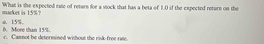 What is the expected rate of return for a stock that has a beta of 1.0 if the expected return on the
market is 15%?
a. 15%.
b. More than 15%.
c. Cannot be determined without the risk-free rate.